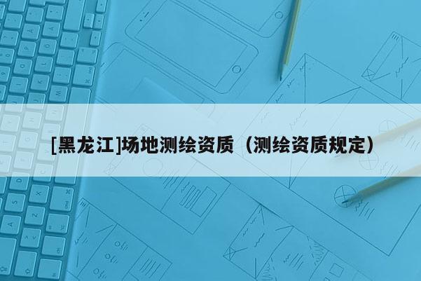 [黑龍江]場地測繪資質(zhì)（測繪資質(zhì)規(guī)定）