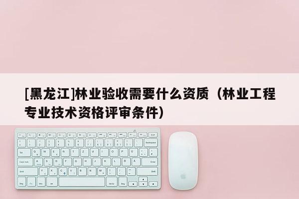 [黑龍江]林業(yè)驗(yàn)收需要什么資質(zhì)（林業(yè)工程專業(yè)技術(shù)資格評審條件）