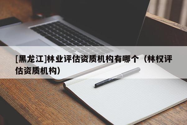 [黑龍江]林業(yè)評(píng)估資質(zhì)機(jī)構(gòu)有哪個(gè)（林權(quán)評(píng)估資質(zhì)機(jī)構(gòu)）