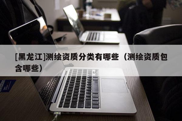 [黑龍江]測繪資質(zhì)分類有哪些（測繪資質(zhì)包含哪些）