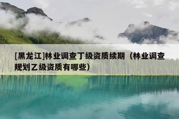 [黑龍江]林業(yè)調查丁級資質續(xù)期（林業(yè)調查規(guī)劃乙級資質有哪些）