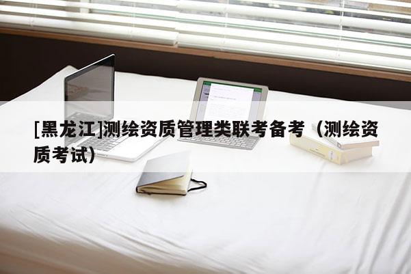[黑龍江]測繪資質(zhì)管理類聯(lián)考備考（測繪資質(zhì)考試）
