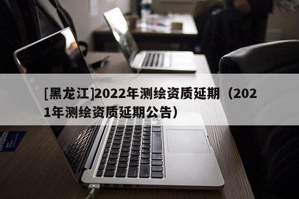 [黑龍江]2022年測(cè)繪資質(zhì)延期（2021年測(cè)繪資質(zhì)延期公告）