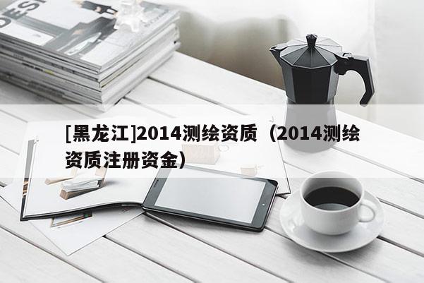 [黑龍江]2014測繪資質（2014測繪資質注冊資金）