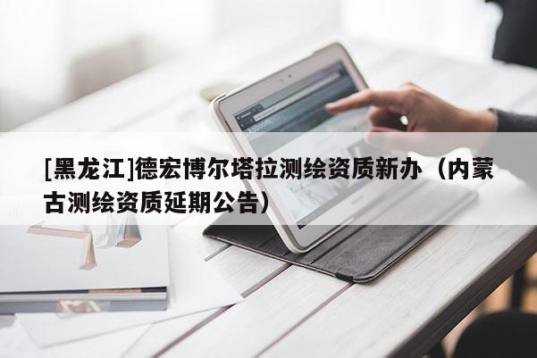 [黑龍江]德宏博爾塔拉測繪資質(zhì)新辦（內(nèi)蒙古測繪資質(zhì)延期公告）