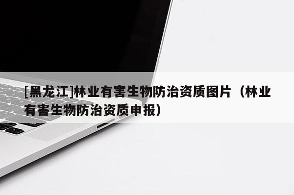 [黑龍江]林業(yè)有害生物防治資質(zhì)圖片（林業(yè)有害生物防治資質(zhì)申報(bào)）