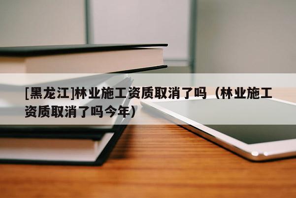 [黑龍江]林業(yè)施工資質取消了嗎（林業(yè)施工資質取消了嗎今年）