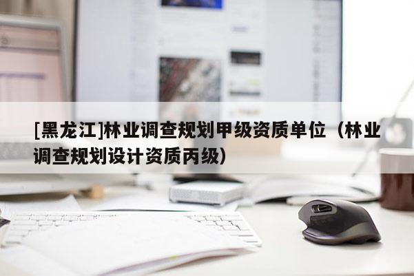 [黑龍江]林業(yè)調(diào)查規(guī)劃甲級(jí)資質(zhì)單位（林業(yè)調(diào)查規(guī)劃設(shè)計(jì)資質(zhì)丙級(jí)）