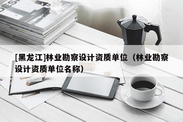 [黑龍江]林業(yè)勘察設(shè)計(jì)資質(zhì)單位（林業(yè)勘察設(shè)計(jì)資質(zhì)單位名稱）