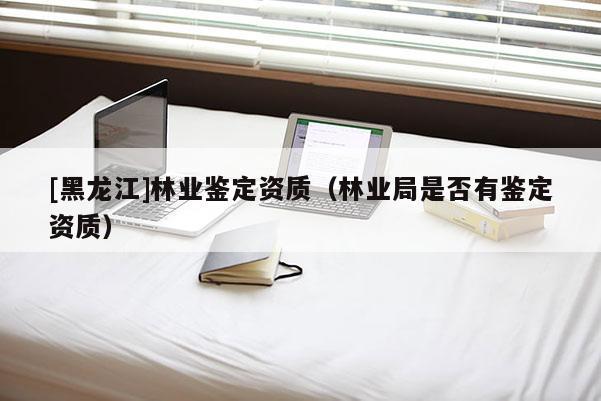 [黑龍江]林業(yè)鑒定資質(zhì)（林業(yè)局是否有鑒定資質(zhì)）