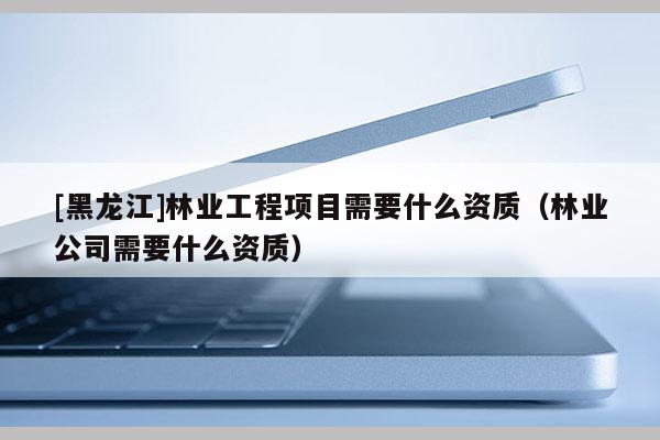 [黑龍江]林業(yè)工程項目需要什么資質（林業(yè)公司需要什么資質）