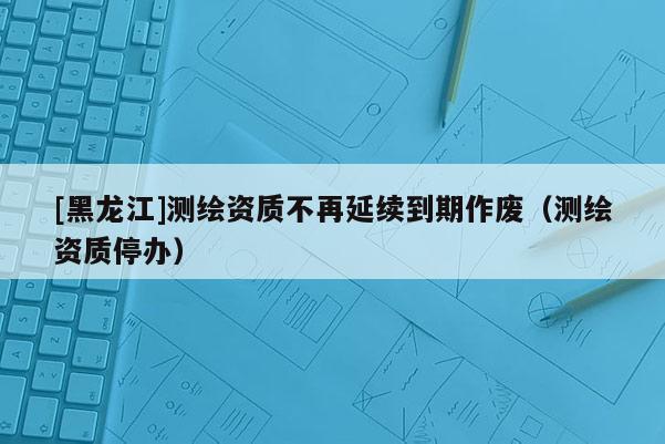 [黑龍江]測(cè)繪資質(zhì)不再延續(xù)到期作廢（測(cè)繪資質(zhì)停辦）