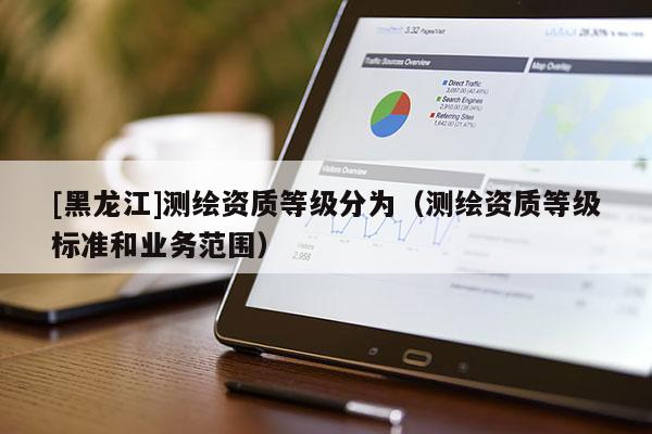 [黑龍江]測繪資質(zhì)等級分為（測繪資質(zhì)等級標(biāo)準(zhǔn)和業(yè)務(wù)范圍）