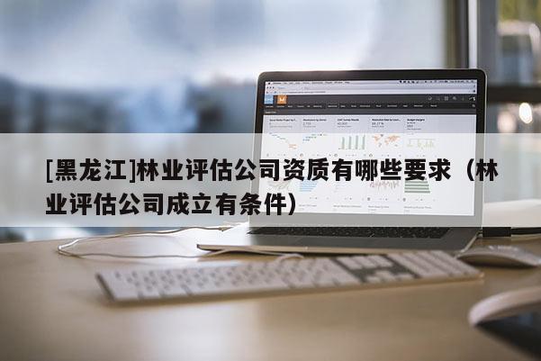 [黑龍江]林業(yè)評估公司資質(zhì)有哪些要求（林業(yè)評估公司成立有條件）