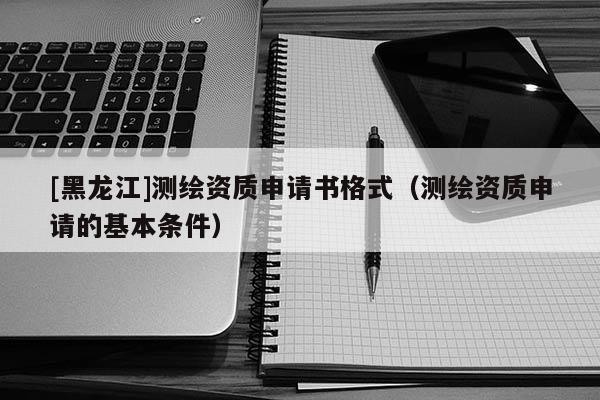 [黑龍江]測繪資質(zhì)申請(qǐng)書格式（測繪資質(zhì)申請(qǐng)的基本條件）