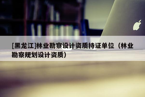 [黑龍江]林業(yè)勘察設(shè)計(jì)資質(zhì)持證單位（林業(yè)勘察規(guī)劃設(shè)計(jì)資質(zhì)）