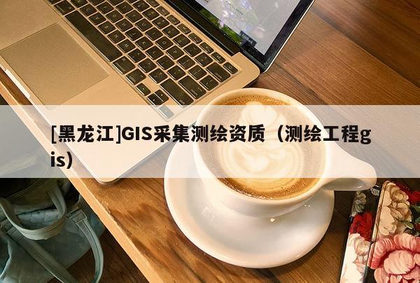 [黑龍江]GIS采集測(cè)繪資質(zhì)（測(cè)繪工程gis）