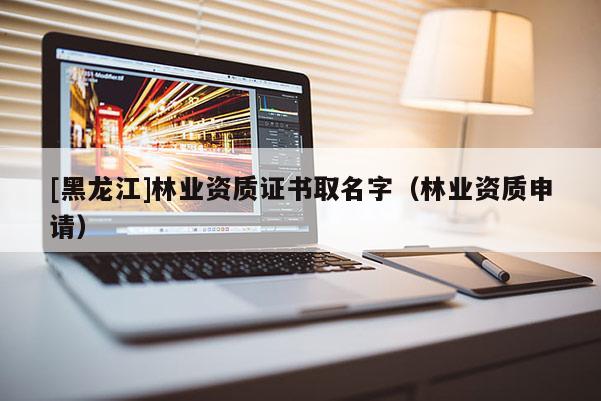 [黑龍江]林業(yè)資質(zhì)證書取名字（林業(yè)資質(zhì)申請(qǐng)）