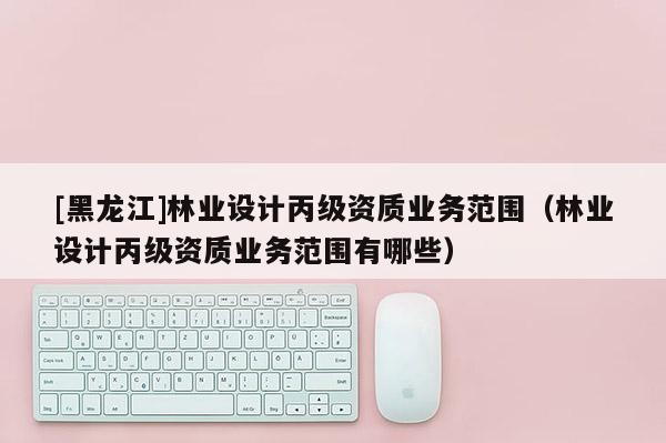 [黑龍江]林業(yè)設(shè)計(jì)丙級資質(zhì)業(yè)務(wù)范圍（林業(yè)設(shè)計(jì)丙級資質(zhì)業(yè)務(wù)范圍有哪些）