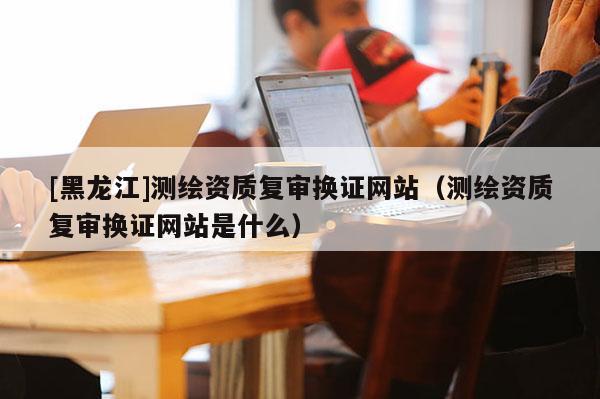[黑龍江]測(cè)繪資質(zhì)復(fù)審換證網(wǎng)站（測(cè)繪資質(zhì)復(fù)審換證網(wǎng)站是什么）