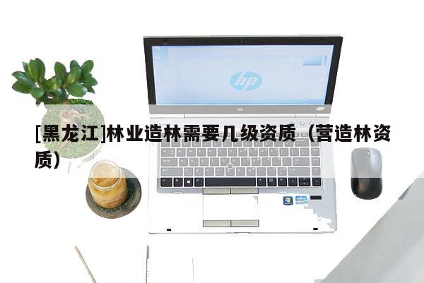 [黑龍江]林業(yè)造林需要幾級資質(zhì)（營造林資質(zhì)）