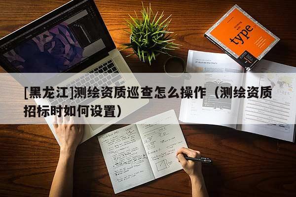 [黑龍江]測繪資質(zhì)巡查怎么操作（測繪資質(zhì)招標(biāo)時如何設(shè)置）