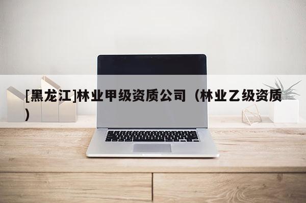 [黑龍江]林業(yè)甲級(jí)資質(zhì)公司（林業(yè)乙級(jí)資質(zhì)）