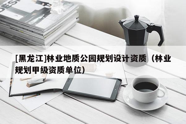 [黑龍江]林業(yè)地質(zhì)公園規(guī)劃設(shè)計資質(zhì)（林業(yè)規(guī)劃甲級資質(zhì)單位）