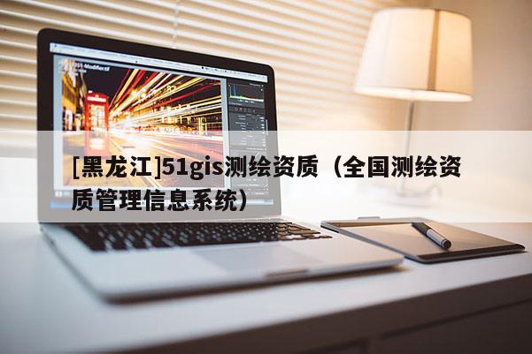 [黑龍江]51gis測繪資質(zhì)（全國測繪資質(zhì)管理信息系統(tǒng)）
