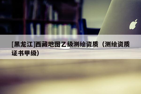 [黑龍江]西藏地圖乙級測繪資質(zhì)（測繪資質(zhì)證書甲級）