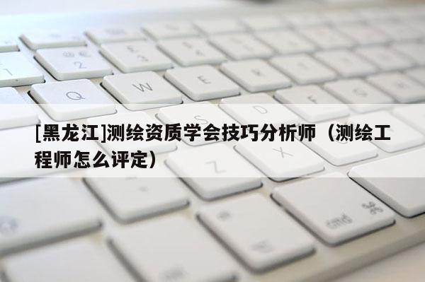 [黑龍江]測繪資質(zhì)學(xué)會(huì)技巧分析師（測繪工程師怎么評定）