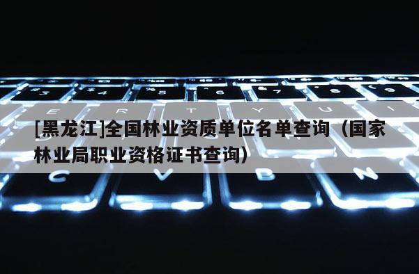 [黑龍江]全國(guó)林業(yè)資質(zhì)單位名單查詢(xún)（國(guó)家林業(yè)局職業(yè)資格證書(shū)查詢(xún)）