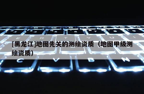 [黑龍江]地圖先關(guān)的測繪資質(zhì)（地圖甲級測繪資質(zhì)）