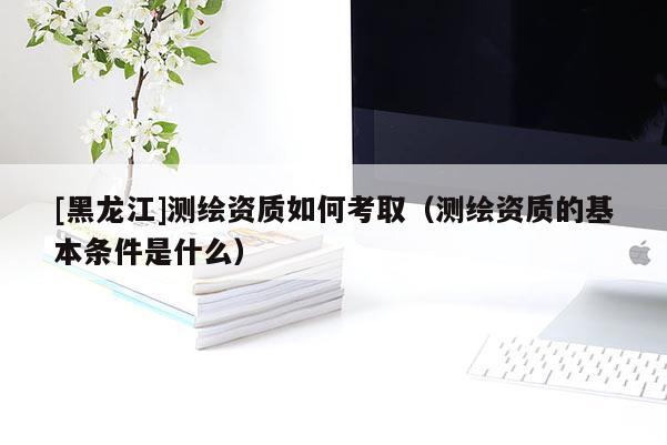 [黑龍江]測繪資質(zhì)如何考?。y繪資質(zhì)的基本條件是什么）