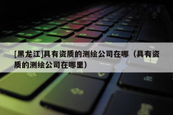 [黑龍江]具有資質(zhì)的測繪公司在哪（具有資質(zhì)的測繪公司在哪里）
