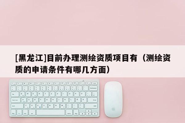 [黑龍江]目前辦理測繪資質(zhì)項(xiàng)目有（測繪資質(zhì)的申請(qǐng)條件有哪幾方面）