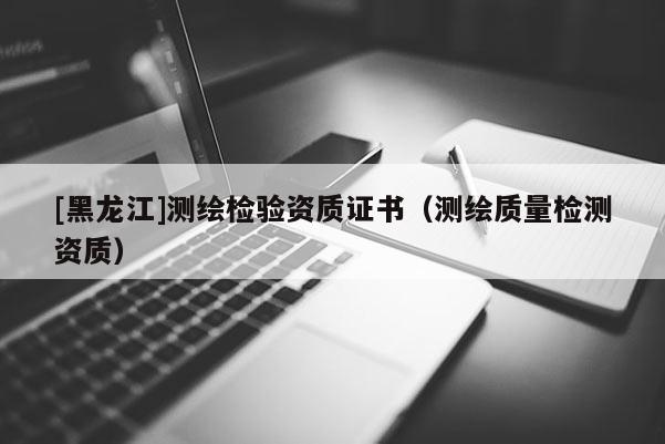 [黑龍江]測繪檢驗資質證書（測繪質量檢測資質）