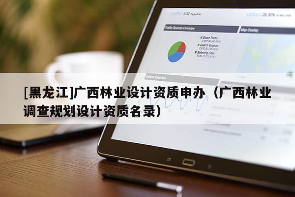 [黑龍江]廣西林業(yè)設(shè)計(jì)資質(zhì)申辦（廣西林業(yè)調(diào)查規(guī)劃設(shè)計(jì)資質(zhì)名錄）
