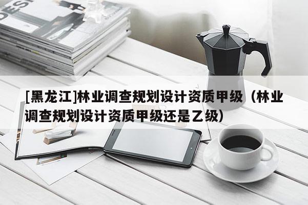 [黑龍江]林業(yè)調(diào)查規(guī)劃設(shè)計(jì)資質(zhì)甲級(jí)（林業(yè)調(diào)查規(guī)劃設(shè)計(jì)資質(zhì)甲級(jí)還是乙級(jí)）