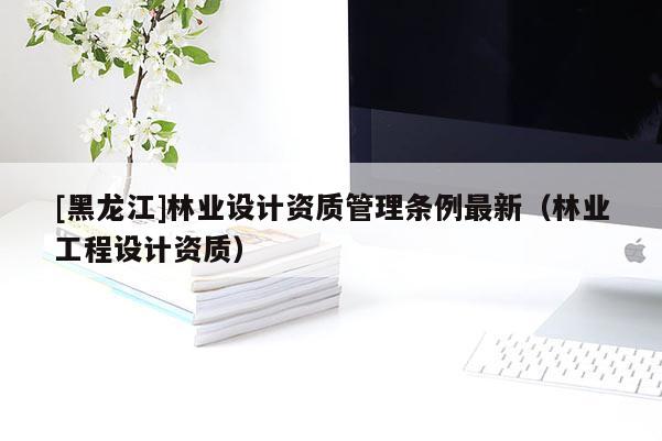 [黑龍江]林業(yè)設計資質管理條例最新（林業(yè)工程設計資質）