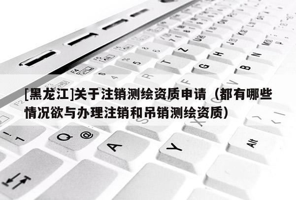 [黑龍江]關(guān)于注銷(xiāo)測(cè)繪資質(zhì)申請(qǐng)（都有哪些情況欲與辦理注銷(xiāo)和吊銷(xiāo)測(cè)繪資質(zhì)）