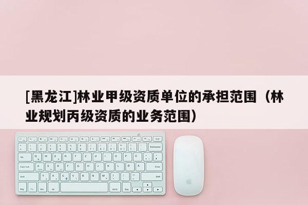 [黑龍江]林業(yè)甲級資質(zhì)單位的承擔范圍（林業(yè)規(guī)劃丙級資質(zhì)的業(yè)務(wù)范圍）