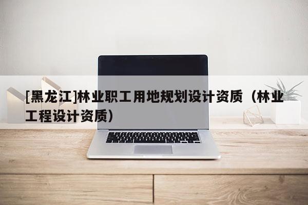 [黑龍江]林業(yè)職工用地規(guī)劃設(shè)計資質(zhì)（林業(yè)工程設(shè)計資質(zhì)）