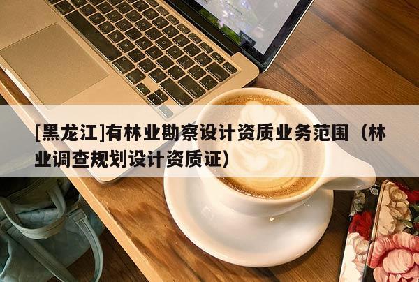 [黑龍江]有林業(yè)勘察設(shè)計(jì)資質(zhì)業(yè)務(wù)范圍（林業(yè)調(diào)查規(guī)劃設(shè)計(jì)資質(zhì)證）