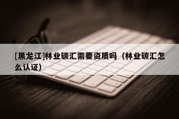 [黑龍江]林業(yè)碳匯需要資質(zhì)嗎（林業(yè)碳匯怎么認(rèn)證）