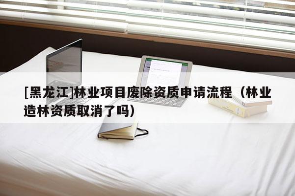 [黑龍江]林業(yè)項目廢除資質(zhì)申請流程（林業(yè)造林資質(zhì)取消了嗎）