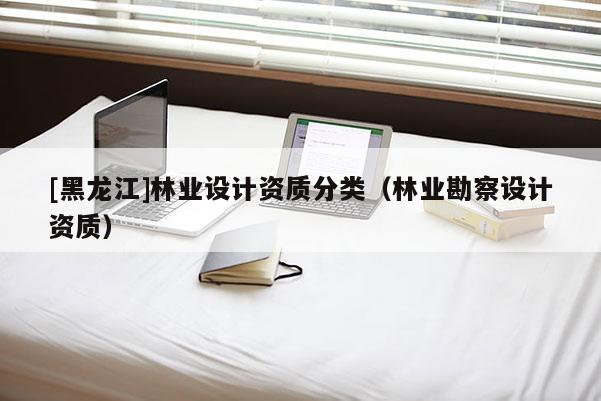 [黑龍江]林業(yè)設(shè)計(jì)資質(zhì)分類（林業(yè)勘察設(shè)計(jì)資質(zhì)）