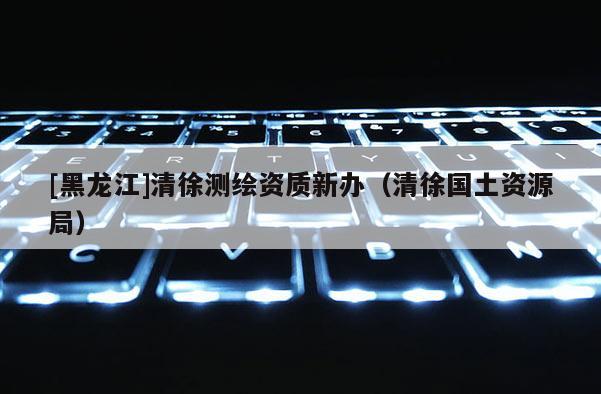 [黑龍江]清徐測繪資質(zhì)新辦（清徐國土資源局）