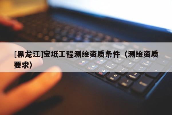 [黑龍江]寶坻工程測繪資質(zhì)條件（測繪資質(zhì)要求）
