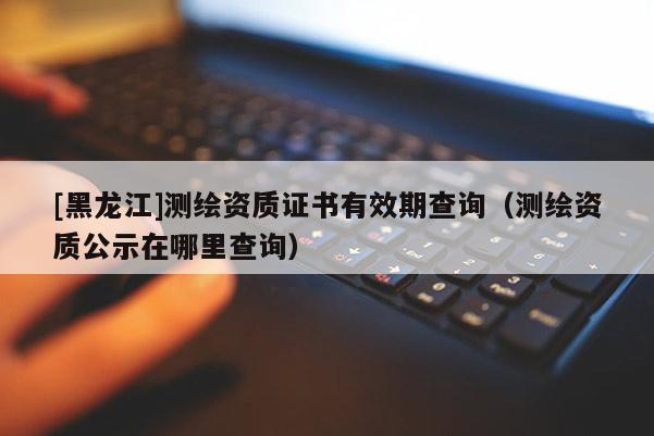 [黑龍江]測繪資質證書有效期查詢（測繪資質公示在哪里查詢）